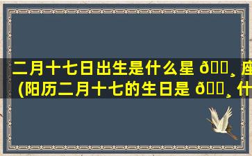二月十七日出生是什么星 🕸 座(阳历二月十七的生日是 🕸 什么星座)
